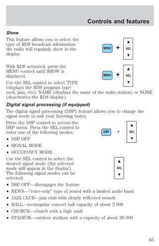 Show 
This feature allows you to select the 
type of RDS broadcast information 
the radio will regularly show in the 
display. 
Controls and features 
MENU + SEL 
With RDS activated, press the 
MENU control until SHOW is 
displayed. 
MENU + SEL 
Use the SEL control to select TYPE 
(displays the RDS program type: 
rock, jazz, etc), NAME (displays the name of the radio station) or NONE 
(deactivates the RDS display). 
Digital signal processing (if equipped) 
The digital signal processing (DSP) feature allows you to change the 
signal mode to suit your listening tastes. 
Press the DSP control to access the 
DSP menu. Press the SEL control to 
enter one of the following modes: 
DSP + SEL 
² DSP OFF 
² SIGNAL MODE 
² OCCUPANCY MODE 
Use the SEL control to select the 
desired signal mode (the selected 
mode will appear in the display). 
SEL 
The following signal modes can be 
selected: 
² DSP OFF—disengages the feature 
² NEWS—”voice-only” type of sound with a limited audio band 
² JAZZ CLUB—jazz club with clearly reflected sounds 
² HALL—rectangular concert hall capacity of about 2 000 
² CHURCH—church with a high vault 
² STADIUM—outdoor stadium with a capacity of about 30 000 
65 
 