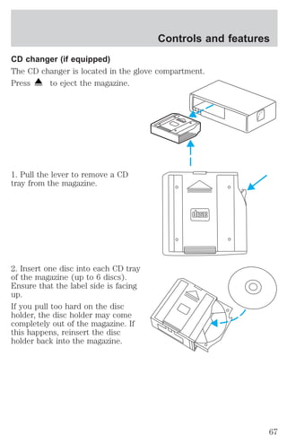 CD changer (if equipped) 
The CD changer is located in the glove compartment. 
Press to eject the magazine. 
1. Pull the lever to remove a CD 
tray from the magazine. 
2. Insert one disc into each CD tray 
of the magazine (up to 6 discs). 
Ensure that the label side is facing 
up. 
If you pull too hard on the disc 
holder, the disc holder may come 
completely out of the magazine. If 
this happens, reinsert the disc 
holder back into the magazine. 
Controls and features 
67 
 