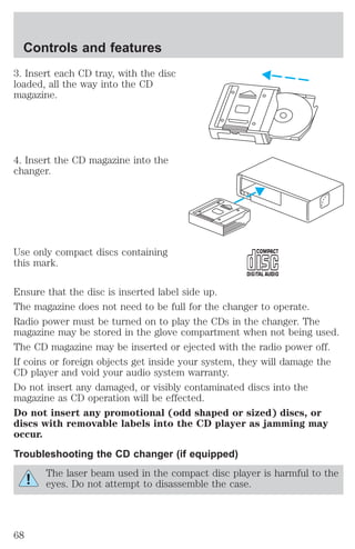 Controls and features 
3. Insert each CD tray, with the disc 
loaded, all the way into the CD 
magazine. 
4. Insert the CD magazine into the 
changer. 
Use only compact discs containing 
this mark. 
Ensure that the disc is inserted label side up. 
The magazine does not need to be full for the changer to operate. 
Radio power must be turned on to play the CDs in the changer. The 
magazine may be stored in the glove compartment when not being used. 
The CD magazine may be inserted or ejected with the radio power off. 
If coins or foreign objects get inside your system, they will damage the 
CD player and void your audio system warranty. 
Do not insert any damaged, or visibly contaminated discs into the 
magazine as CD operation will be effected. 
Do not insert any promotional (odd shaped or sized) discs, or 
discs with removable labels into the CD player as jamming may 
occur. 
Troubleshooting the CD changer (if equipped) 
The laser beam used in the compact disc player is harmful to the 
eyes. Do not attempt to disassemble the case. 
68 
 