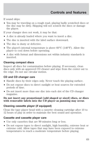 Controls and features 
If sound skips: 
² You may be traveling on a rough road, playing badly scratched discs or 
the disc may be dirty. Skipping will not scratch the discs or damage 
the player. 
If your changer does not work, it may be that: 
² A disc is already loaded where you want to insert a disc. 
² The disc is inserted with the label surface downward. 
² The disc is dusty or defective. 
² The player’s internal temperature is above 60°C (140°F). Allow the 
player to cool down before operating. 
² A disc with format and dimensions not within industry standards is 
inserted. 
Cleaning compact discs 
Inspect all discs for contamination before playing. If necessary, clean 
discs only with an approved CD cleaner and wipe from the center out to 
the edge. Do not use circular motion. 
CD and CD changer care 
² Handle discs by their edges only. Never touch the playing surface. 
² Do not expose discs to direct sunlight or heat sources for extended 
periods of time. 
² Do not insert more than one disc into each slot of the CD changer 
magazine. 
Do not insert any promotional (odd shaped or sized) discs, or discs 
with removable labels into the CD player as jamming may occur. 
Cleaning cassette player (if equipped) 
Clean the tape player head with a cassette cleaning cartridge after 10 to 
12 hours of play in order to maintain the best sound and operation. 
Cassette and cassette player care 
² Use only cassettes that are 90 minutes long or less. 
² Do not expose tapes to direct sunlight, high humidity, extreme heat or 
extreme cold. Allow tapes that may have been exposed to extreme 
temperatures to reach a moderate temperature before playing. 
69 
 