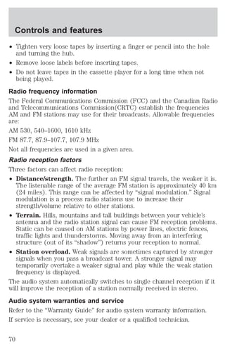 Controls and features 
² Tighten very loose tapes by inserting a finger or pencil into the hole 
and turning the hub. 
² Remove loose labels before inserting tapes. 
² Do not leave tapes in the cassette player for a long time when not 
being played. 
Radio frequency information 
The Federal Communications Commission (FCC) and the Canadian Radio 
and Telecommunications Commission(CRTC) establish the frequencies 
AM and FM stations may use for their broadcasts. Allowable frequencies 
are: 
AM 530, 540–1600, 1610 kHz 
FM 87.7, 87.9–107.7, 107.9 MHz 
Not all frequencies are used in a given area. 
Radio reception factors 
Three factors can affect radio reception: 
² Distance/strength. The further an FM signal travels, the weaker it is. 
The listenable range of the average FM station is approximately 40 km 
(24 miles). This range can be affected by “signal modulation.” Signal 
modulation is a process radio stations use to increase their 
strength/volume relative to other stations. 
² Terrain. Hills, mountains and tall buildings between your vehicle’s 
antenna and the radio station signal can cause FM reception problems. 
Static can be caused on AM stations by power lines, electric fences, 
traffic lights and thunderstorms. Moving away from an interfering 
structure (out of its “shadow”) returns your reception to normal. 
² Station overload. Weak signals are sometimes captured by stronger 
signals when you pass a broadcast tower. A stronger signal may 
temporarily overtake a weaker signal and play while the weak station 
frequency is displayed. 
The audio system automatically switches to single channel reception if it 
will improve the reception of a station normally received in stereo. 
Audio system warranties and service 
Refer to the “Warranty Guide” for audio system warranty information. 
If service is necessary, see your dealer or a qualified technician. 
70 
 
