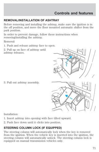 Controls and features 
REMOVAL/INSTALLATION OF ASHTRAY 
Before removing and installing the ashtray, make sure the ignition is in 
the off position, and move the floor mounted automatic shifter from the 
park position. 
In order to prevent damage, follow these instructions when 
removing/installing the ashtray. 
Removal: 
1. Push and release ashtray face to open. 
2. Pull up on face of ashtray until 
ashtray releases. 
3. Pull out ashtray assembly. 
Installation: 
1. Insert ashtray into opening with face tilted upward. 
2. Push face down until it clicks into position. 
STEERING COLUMN LOCK (IF EQUIPPED) 
The steering column will automatically lock when the key is removed 
from the ignition. When the vehicle key is inserted into the ignition, the 
steering column will automatically unlock. The steering column lock is 
equipped on manual transmission vehicles only. 
71 
 