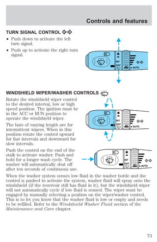 TURN SIGNAL CONTROL 
² Push down to activate the left 
turn signal. 
² Push up to activate the right turn 
signal. 
Controls and features 
INT 
OFF INT 
AUTO 
WINDSHIELD WIPER/WASHER CONTROLS 
Rotate the windshield wiper control 
to the desired interval, low or high 
speed position. The ignition must be 
in the ACC or RUN position to 
operate the windshield wiper. 
INT 
The bars of varying length are for 
OFF INT 
AUTO 
intermittent wipers. When in this 
position rotate the control upward 
for fast intervals and downward for 
slow intervals. 
Push the control on the end of the 
stalk to activate washer. Push and 
hold for a longer wash cycle. The 
INT 
washer will automatically shut off 
OFF INT 
AUTO 
after ten seconds of continuous use. 
When the washer system senses low fluid in the washer bottle and the 
control is pushed to activate the system, washer fluid will spray onto the 
windshield (if the reservoir still has fluid in it), but the windshield wiper 
will not automatically cycle if low fluid is sensed. The wiper must be 
engaged by manually selecting a position on the wiper/washer control. 
This is to let you know that the washer fluid is low or empty and needs 
to be refilled. Refer to the Windshield Washer Fluid section of the 
Maintenance and Care chapter. 
73 
 