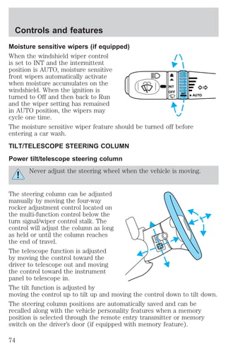 Controls and features 
Moisture sensitive wipers (if equipped) 
When the windshield wiper control 
is set to INT and the intermittent 
position is AUTO, moisture sensitive 
front wipers automatically activate 
when moisture accumulates on the 
windshield. When the ignition is 
INT 
OFF turned to Off and then back to Run 
INT 
and the wiper setting has remained 
in AUTO position, the wipers may 
cycle one time. 
The moisture sensitive wiper feature should be turned off before 
entering a car wash. 
TILT/TELESCOPE STEERING COLUMN 
Power tilt/telescope steering column 
AUTO 
Never adjust the steering wheel when the vehicle is moving. 
The steering column can be adjusted 
manually by moving the four-way 
rocker adjustment control located on 
the multi-function control below the 
turn signal/wiper control stalk. The 
control will adjust the column as long 
as held or until the column reaches 
the end of travel. 
The telescope function is adjusted 
by moving the control toward the 
driver to telescope out and moving 
the control toward the instrument 
panel to telescope in. 
The tilt function is adjusted by 
moving the control up to tilt up and moving the control down to tilt down. 
The steering column positions are automatically saved and can be 
recalled along with the vehicle personality features when a memory 
position is selected through the remote entry transmitter or memory 
switch on the driver’s door (if equipped with memory feature). 
74 
 