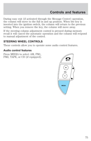 Controls and features 
During easy exit (if activated through the Message Center) operation, 
the column will move to the full in and up position. When the key is 
inserted into the ignition switch, the column will return to the previous 
setting. When you remove the key, the column will move away. 
If the steering column adjustment control is pressed during memory 
recall it will cancel the automatic operation and the column will respond 
to manual adjustment of the control. 
STEERING WHEEL CONTROLS 
These controls allow you to operate some audio control features. 
Audio control features 
Press MEDIA to select AM, FM1, 
FM2, TAPE, or CD (if equipped). 
MUTE 
VOL 
MEDIA 
75 
 