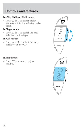 In AM, FM1, or FM2 mode: 
² Press D or ¹ to select preset 
stations within the selected radio 
band. 
In Tape mode: 
² Press D or ¹ to select the next 
selection on the tape. 
In CD mode: 
² Press D or ¹ to select the next 
selection on the CD. 
In any mode: 
² Press VOL + or − to adjust 
volume. 
MUTE 
VOL 
MEDIA 
MUTE 
VOL 
MEDIA 
Controls and features 
76 
 