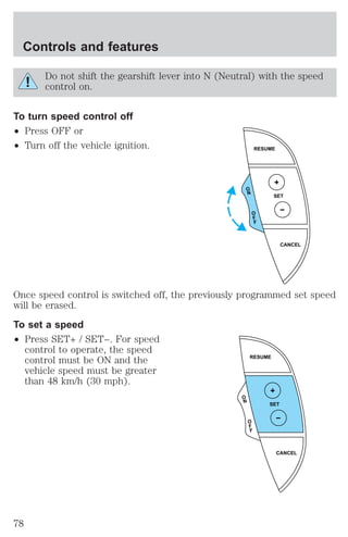 Do not shift the gearshift lever into N (Neutral) with the speed 
control on. 
To turn speed control off 
² Press OFF or 
² Turn off the vehicle ignition. 
Once speed control is switched off, the previously programmed set speed 
will be erased. 
To set a speed 
² Press SET+ / SET−. For speed 
control to operate, the speed 
control must be ON and the 
vehicle speed must be greater 
than 48 km/h (30 mph). 
RESUME 
SET 
CANCEL 
O 
N 
O 
F 
F 
RESUME 
SET 
CANCEL 
O 
N 
O 
F 
F 
Controls and features 
78 
 