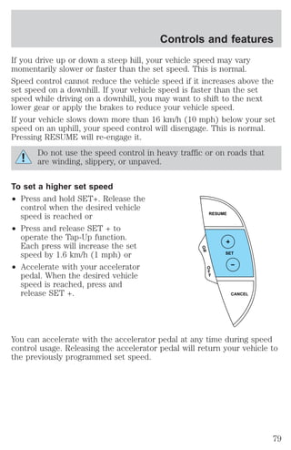 Controls and features 
If you drive up or down a steep hill, your vehicle speed may vary 
momentarily slower or faster than the set speed. This is normal. 
Speed control cannot reduce the vehicle speed if it increases above the 
set speed on a downhill. If your vehicle speed is faster than the set 
speed while driving on a downhill, you may want to shift to the next 
lower gear or apply the brakes to reduce your vehicle speed. 
If your vehicle slows down more than 16 km/h (10 mph) below your set 
speed on an uphill, your speed control will disengage. This is normal. 
Pressing RESUME will re-engage it. 
Do not use the speed control in heavy traffic or on roads that 
are winding, slippery, or unpaved. 
To set a higher set speed 
² Press and hold SET+. Release the 
control when the desired vehicle 
speed is reached or 
² Press and release SET + to 
operate the Tap-Up function. 
Each press will increase the set 
speed by 1.6 km/h (1 mph) or 
² Accelerate with your accelerator 
pedal. When the desired vehicle 
speed is reached, press and 
release SET +. 
RESUME 
SET 
CANCEL 
O 
N 
O 
F 
F 
You can accelerate with the accelerator pedal at any time during speed 
control usage. Releasing the accelerator pedal will return your vehicle to 
the previously programmed set speed. 
79 
 