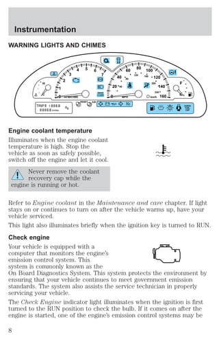 Instrumentation 
WARNING LIGHTS AND CHIMES 
20 
1 
2 
3 
4 5 6 
7 
BRAKE 
0 ! P 
0 
H 
C 
km/h RPMX1000 
RESET 
A/B 
TRIP 
A 
B D 5 
kmiles 
Engine coolant temperature 
Illuminates when the engine coolant 
temperature is high. Stop the 
vehicle as soon as safely possible, 
switch off the engine and let it cool. 
Never remove the coolant 
recovery cap while the 
engine is running or hot. 
40 
60 80 100 
120 
140 
160 
40 
80 
120 160 
200 
240 
MPH 
F 
E 
CHECK 
FUEL 
CAP 
Refer to Engine coolant in the Maintenance and care chapter. If light 
stays on or continues to turn on after the vehicle warms up, have your 
vehicle serviced. 
This light also illuminates briefly when the ignition key is turned to RUN. 
Check engine 
Your vehicle is equipped with a 
computer that monitors the engine’s 
emission control system. This 
system is commonly known as the 
On Board Diagnostics System. This system protects the environment by 
ensuring that your vehicle continues to meet government emission 
standards. The system also assists the service technician in properly 
servicing your vehicle. 
The Check Engine indicator light illuminates when the ignition is first 
turned to the RUN position to check the bulb. If it comes on after the 
engine is started, one of the engine’s emission control systems may be 
8 
 