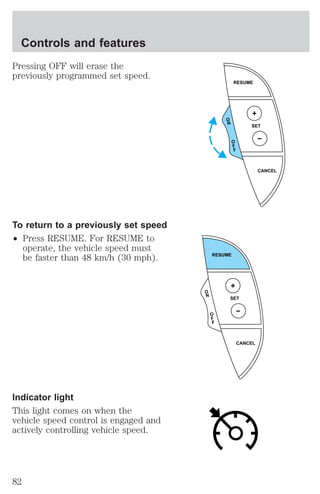 Pressing OFF will erase the 
previously programmed set speed. 
To return to a previously set speed 
² Press RESUME. For RESUME to 
operate, the vehicle speed must 
be faster than 48 km/h (30 mph). 
Indicator light 
This light comes on when the 
vehicle speed control is engaged and 
actively controlling vehicle speed. 
RESUME 
SET 
CANCEL 
O 
N 
O 
F 
F 
RESUME 
SET 
CANCEL 
O 
N 
O 
F 
F 
Controls and features 
82 
 