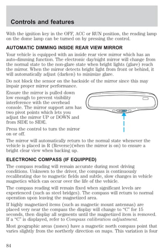 With the ignition key in the OFF, ACC or RUN position, the reading lamp 
on the dome lamp can be turned on by pressing the control. 
AUTOMATIC DIMMING INSIDE REAR VIEW MIRROR 
Your vehicle is equipped with an inside rear view mirror which has an 
auto-dimming function. The electronic day/night mirror will change from 
the normal state to the non-glare state when bright lights (glare) reach 
the mirror. When the mirror detects bright light from front or behind, it 
will automatically adjust (darken) to minimize glare. 
Do not block the sensor on the backside of the mirror since this may 
impair proper mirror performance. 
Ensure the mirror is pulled down 
low enough to prevent visibility 
interference with the overhead 
console. The mirror support arm has 
two pivot points which lets you 
COMP MIRROR 
adjust the mirror UP or DOWN and 
from SIDE to SIDE. 
Press the control to turn the mirror 
on or off. 
The mirror will automatically return to the normal state whenever the 
vehicle is placed in R (Reverse)(when the mirror is on) to ensure a 
bright clear view when backing up. 
ELECTRONIC COMPASS (IF EQUIPPED) 
The compass reading will remain accurate during most driving 
conditions. Unknown to the driver, the compass is continuously 
recalibrating due to magnetic fields and subtle, slow changes in vehicle 
magnetics which can occur over the life of the vehicle. 
The compass reading will remain fixed when significant levels are 
experienced (such as steel bridges). The compass will return to normal 
operation upon leaving the magnetized area. 
If highly magnetized items (such as magnetic mount antennas) are 
placed very near the compass the display will change to “C” for 15 
seconds, then display all segments until the magnetized item is removed. 
If a “C” is displayed, refer to Compass calibration adjustment. 
Most geographic areas (zones) have a magnetic north compass point that 
varies slightly from the northerly direction on maps. This variation is four 
Controls and features 
84 
 