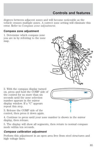 Controls and features 
degrees between adjacent zones and will become noticeable as the 
vehicle crosses multiple zones. A correct zone setting will eliminate this 
error. Refer to Compass zone adjustment. 
Compass zone adjustment 
1. Determine which compass zone 
you are in by referring to the zone 
map. 
1 
2 
3 
4 
5 
6 
7 8 9 
10 
13 
12 
11 
2. With the compass display turned 
on, press and hold the COMP side of 
the control for no more than six 
seconds until the zone selection 
number appears in the mirror 
display window. If a “C” appears 
repeat this step. 
3. Release the COMP side of the 
control, then press it down again. 
4. Continue to press until your zone number is shown in the mirror 
display, then release. 
5. The display will show all segments, then return to normal compass 
mode within ten seconds. 
Compass calibration adjustment 
Perform this adjustment in an open area free from steel structures and 
high voltage lines. 
14 
15 
COMP MIRROR 
NW 
85 
 