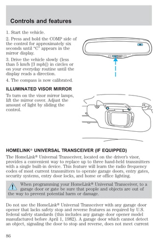 Controls and features 
1. Start the vehicle. 
2. Press and hold the COMP side of 
the control for approximately six 
seconds until “C” appears in the 
mirror display. 
3. Drive the vehicle slowly (less 
than 5 km/h [3 mph]) in circles or 
on your everyday routine until the 
display reads a direction. 
4. The compass is now calibrated. 
ILLUMINATED VISOR MIRROR 
To turn on the visor mirror lamps, 
lift the mirror cover. Adjust the 
amount of light by sliding the 
control. 
COMP MIRROR 
NW 
HOMELINKT UNIVERSAL TRANSCEIVER (IF EQUIPPED) 
The HomeLinkt Universal Transceiver, located on the driver’s visor, 
provides a convenient way to replace up to three hand-held transmitters 
with a single built-in device. This feature will learn the radio frequency 
codes of most current transmitters to operate garage doors, entry gates, 
security systems, entry door locks, and home or office lighting. 
When programming your HomeLinkt Universal Transceiver, to a 
garage door or gate be sure that people and objects are out of 
the way to prevent potential harm or damage. 
Do not use the HomeLinkt Universal Transceiver with any garage door 
opener that lacks safety stop and reverse features as required by U.S. 
federal safety standards (this includes any garage door opener model 
manufactured before April 1, 1982). A garage door which cannot detect 
an object, signaling the door to stop and reverse, does not meet current 
86 
 