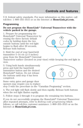 Controls and features 
U.S. federal safety standards. For more information on this matter, call 
toll-free: 1–800–355–3515 or on the Internet at HomeLink.jci.com. 
Programming 
Do not program the HomeLinkt Universal Transceiver with the 
vehicle parked in the garage. 
1. Prepare for programming the 
HomeLinkt Universal Transceiver by 
erasing the three factory default 
codes by holding down the two 
outside buttons until the red light 
begins to flash after 20 seconds. 
Release both buttons. 
2. Hold the end of your hand-held 
transmitter 5–14 cm (2–5 inches) 
away from the HomeLinkt Universal 
Transceiver surface (located on your visor) while keeping the red light in 
view. 
3. Using both hands simultaneously 
press and hold the hand-held 
transmitter button and the desired 
HomeLinkt button. Do not release 
the buttons until step 4 has been 
completed. 
Some entry gates and garage door 
openers may require you to replace 
step 3 with the procedure in the “Canadian Programing” section. 
4. The red light will flash slowly and then rapidly. Release both buttons 
when the red light flashes rapidly. 
5. Follow steps 2 through 4 to program the remaining two buttons. 
If you do not successfully program the HomeLinkt Universal Transceiver 
after repeated attempts, refer to Rolling code programing which 
follows, or call toll-free customer assistance: 1–800–355–3515 or on the 
Internet at HomeLink.jci.com. 
87 
 