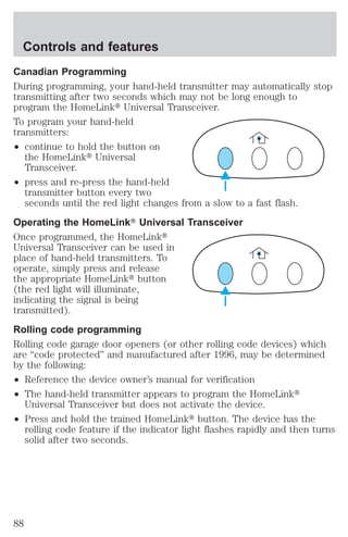 Controls and features 
Canadian Programming 
During programming, your hand-held transmitter may automatically stop 
transmitting after two seconds which may not be long enough to 
program the HomeLinkt Universal Transceiver. 
To program your hand-held 
transmitters: 
² continue to hold the button on 
the HomeLinkt Universal 
Transceiver. 
² press and re-press the hand-held 
transmitter button every two 
seconds until the red light changes from a slow to a fast flash. 
Operating the HomeLinkT Universal Transceiver 
Once programmed, the HomeLinkt 
Universal Transceiver can be used in 
place of hand-held transmitters. To 
operate, simply press and release 
the appropriate HomeLinkt button 
(the red light will illuminate, 
indicating the signal is being 
transmitted). 
Rolling code programming 
Rolling code garage door openers (or other rolling code devices) which 
are “code protected” and manufactured after 1996, may be determined 
by the following: 
² Reference the device owner’s manual for verification 
² The hand-held transmitter appears to program the HomeLinkt 
Universal Transceiver but does not activate the device. 
² Press and hold the trained HomeLinkt button. The device has the 
rolling code feature if the indicator light flashes rapidly and then turns 
solid after two seconds. 
88 
 