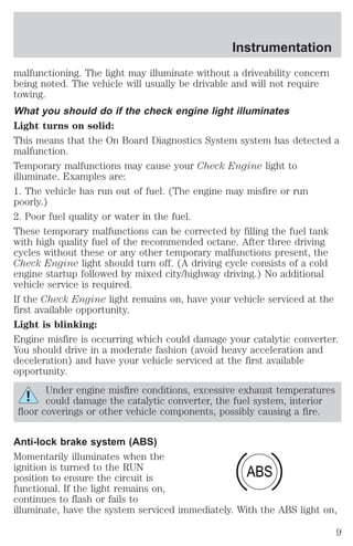 Instrumentation 
malfunctioning. The light may illuminate without a driveability concern 
being noted. The vehicle will usually be drivable and will not require 
towing. 
What you should do if the check engine light illuminates 
Light turns on solid: 
This means that the On Board Diagnostics System system has detected a 
malfunction. 
Temporary malfunctions may cause your Check Engine light to 
illuminate. Examples are: 
1. The vehicle has run out of fuel. (The engine may misfire or run 
poorly.) 
2. Poor fuel quality or water in the fuel. 
These temporary malfunctions can be corrected by filling the fuel tank 
with high quality fuel of the recommended octane. After three driving 
cycles without these or any other temporary malfunctions present, the 
Check Engine light should turn off. (A driving cycle consists of a cold 
engine startup followed by mixed city/highway driving.) No additional 
vehicle service is required. 
If the Check Engine light remains on, have your vehicle serviced at the 
first available opportunity. 
Light is blinking: 
Engine misfire is occurring which could damage your catalytic converter. 
You should drive in a moderate fashion (avoid heavy acceleration and 
deceleration) and have your vehicle serviced at the first available 
opportunity. 
Under engine misfire conditions, excessive exhaust temperatures 
could damage the catalytic converter, the fuel system, interior 
floor coverings or other vehicle components, possibly causing a fire. 
Anti-lock brake system (ABS) 
Momentarily illuminates when the 
ignition is turned to the RUN 
ABS 
position to ensure the circuit is 
functional. If the light remains on, 
continues to flash or fails to 
illuminate, have the system serviced immediately. With the ABS light on, 
9 
 