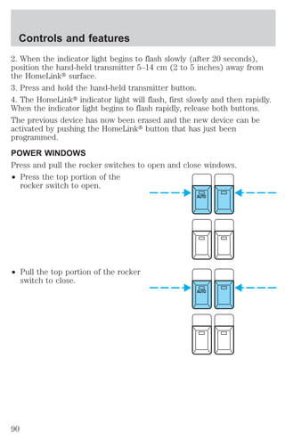 2. When the indicator light begins to flash slowly (after 20 seconds), 
position the hand-held transmitter 5–14 cm (2 to 5 inches) away from 
the HomeLinkt surface. 
3. Press and hold the hand-held transmitter button. 
4. The HomeLinkt indicator light will flash, first slowly and then rapidly. 
When the indicator light begins to flash rapidly, release both buttons. 
The previous device has now been erased and the new device can be 
activated by pushing the HomeLinkt button that has just been 
programmed. 
POWER WINDOWS 
Press and pull the rocker switches to open and close windows. 
² Press the top portion of the 
rocker switch to open. 
² Pull the top portion of the rocker 
switch to close. 
AUTO 
AUTO 
Controls and features 
90 
 