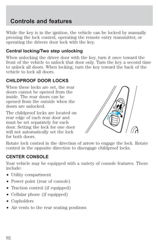 Controls and features 
While the key is in the ignition, the vehicle can be locked by manually 
pressing the lock control, operating the remote entry transmitter, or 
operating the drivers door lock with the key. 
Central locking/Two step unlocking 
When unlocking the driver door with the key, turn it once toward the 
front of the vehicle to unlock that door only. Turn the key a second time 
to unlock all doors. When locking, turn the key toward the back of the 
vehicle to lock all doors. 
CHILDPROOF DOOR LOCKS 
When these locks are set, the rear 
doors cannot be opened from the 
inside. The rear doors can be 
opened from the outside when the 
doors are unlocked. 
The childproof locks are located on 
rear edge of each rear door and 
must be set separately for each 
door. Setting the lock for one door 
will not automatically set the lock 
for both doors. 
Rotate lock control in the direction of arrow to engage the lock. Rotate 
control in the opposite direction to disengage childproof locks. 
CENTER CONSOLE 
Your vehicle may be equipped with a variety of console features. These 
include: 
² Utility compartment 
² Power point (rear of console) 
² Traction control (if equipped) 
² Cellular phone (if equipped) 
² Cupholders 
² Air vents to the rear seating positions 
92 
 