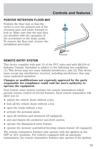 POSITIVE RETENTION FLOOR MAT 
Position the floor mat so that the 
eyelet is over the pointed end of the 
retention post and rotate forward to 
lock in. Make sure that the mat does 
not interfere with the operation of 
the accelerator or the brake pedal. 
To remove the floor mat, reverse the 
installation procedure. 
Controls and features 
REMOTE ENTRY SYSTEM 
This device complies with part 15 of the FCC rules and with RS-210 of 
Industry Canada. Operation is subject to the following two conditions: 
(1) This device may not cause harmful interference, and (2) This device 
must accept any interference received, including interference that may 
cause undesired operation. 
Changes or modifications not expressly approved by the party 
responsible for compliance could void the user’s authority to 
operate the equipment. 
Your remote entry system contains two remote transmitters which 
provide remote control of several features. Each remote transmitter will 
allow you to: 
² unlock the vehicle doors without a key. 
² lock all the vehicle doors without a key. 
² open the trunk without a key. 
² activate the personal alarm. 
² open all windows and moonroof (if equipped). 
² arm and disarm the perimeter anti-theft system. 
² operate the illuminated entry feature. 
² operate the memory seat/mirror/steering column feature (if equipped). 
The remote transmitter features only operate with the ignition in the 
OFF or ACC positions. For vehicles equipped with an automatic 
transmission, the remote transmitter features also operate if the ignition 
93 
 