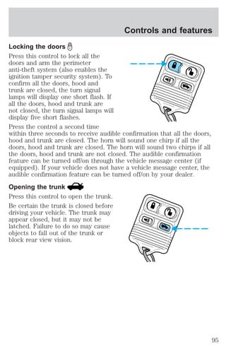 Controls and features 
Locking the doors 
Press this control to lock all the 
doors and arm the perimeter 
anti-theft system (also enables the 
ignition tamper security system). To 
confirm all the doors, hood and 
trunk are closed, the turn signal 
lamps will display one short flash. If 
all the doors, hood and trunk are 
not closed, the turn signal lamps will 
display five short flashes. 
Press the control a second time 
within three seconds to receive audible confirmation that all the doors, 
hood and trunk are closed. The horn will sound one chirp if all the 
doors, hood and trunk are closed. The horn will sound two chirps if all 
the doors, hood and trunk are not closed. The audible confirmation 
feature can be turned off/on through the vehicle message center (if 
equipped). If your vehicle does not have a vehicle message center, the 
audible confirmation feature can be turned off/on by your dealer. 
Opening the trunk 
Press this control to open the trunk. 
Be certain the trunk is closed before 
driving your vehicle. The trunk may 
appear closed, but it may not be 
latched. Failure to do so may cause 
objects to fall out of the trunk or 
block rear view vision. 
95 
 