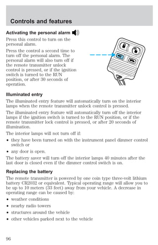 Controls and features 
Activating the personal alarm 
Press this control to turn on the 
personal alarm. 
Press the control a second time to 
turn off the personal alarm. The 
personal alarm will also turn off if 
the remote transmitter unlock 
control is pressed, or if the ignition 
switch is turned to the RUN 
position, or after 30 seconds of 
operation. 
Illuminated entry 
The illuminated entry feature will automatically turn on the interior 
lamps when the remote transmitter unlock control is pressed. 
The illuminated entry feature will automatically turn off the interior 
lamps if the ignition switch is turned to the RUN position, or if the 
remote transmitter lock control is pressed, or after 20 seconds of 
illumination. 
The interior lamps will not turn off if: 
² they have been turned on with the instrument panel dimmer control 
switch or 
² any door is open. 
The battery saver will turn off the interior lamps 40 minutes after the 
last door is closed even if the dimmer control switch is on. 
Replacing the battery 
The remote transmitter is powered by one coin type three-volt lithium 
battery CR2032 or equivalent. Typical operating range will allow you to 
be up to 10 meters (33 feet) away from your vehicle. A decrease in 
operating range can be caused by: 
² weather conditions 
² nearby radio towers 
² structures around the vehicle 
² other vehicles parked next to the vehicle 
96 
 