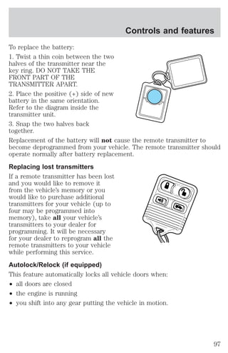 Controls and features 
To replace the battery: 
1. Twist a thin coin between the two 
halves of the transmitter near the 
key ring. DO NOT TAKE THE 
FRONT PART OF THE 
TRANSMITTER APART. 
2. Place the positive (+) side of new 
battery in the same orientation. 
Refer to the diagram inside the 
transmitter unit. 
3. Snap the two halves back 
together. 
Replacement of the battery will not cause the remote transmitter to 
become deprogrammed from your vehicle. The remote transmitter should 
operate normally after battery replacement. 
Replacing lost transmitters 
If a remote transmitter has been lost 
and you would like to remove it 
from the vehicle’s memory or you 
would like to purchase additional 
transmitters for your vehicle (up to 
four may be programmed into 
memory), take all your vehicle’s 
transmitters to your dealer for 
programming. It will be necessary 
for your dealer to reprogram all the 
remote transmitters to your vehicle 
while performing this service. 
Autolock/Relock (if equipped) 
This feature automatically locks all vehicle doors when: 
² all doors are closed 
² the engine is running 
² you shift into any gear putting the vehicle in motion. 
97 
 
