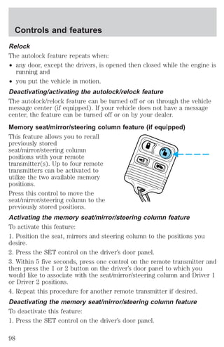 Controls and features 
Relock 
The autolock feature repeats when: 
² any door, except the drivers, is opened then closed while the engine is 
running and 
² you put the vehicle in motion. 
Deactivating/activating the autolock/relock feature 
The autolock/relock feature can be turned off or on through the vehicle 
message center (if equipped). If your vehicle does not have a message 
center, the feature can be turned off or on by your dealer. 
Memory seat/mirror/steering column feature (if equipped) 
This feature allows you to recall 
previously stored 
seat/mirror/steering column 
positions with your remote 
transmitter(s). Up to four remote 
transmitters can be activated to 
utilize the two available memory 
positions. 
Press this control to move the 
seat/mirror/steering column to the 
previously stored positions. 
Activating the memory seat/mirror/steering column feature 
To activate this feature: 
1. Position the seat, mirrors and steering column to the positions you 
desire. 
2. Press the SET control on the driver’s door panel. 
3. Within 5 five seconds, press one control on the remote transmitter and 
then press the 1 or 2 button on the driver’s door panel to which you 
would like to associate with the seat/mirror/steering column and Driver 1 
or Driver 2 positions. 
4. Repeat this procedure for another remote transmitter if desired. 
Deactivating the memory seat/mirror/steering column feature 
To deactivate this feature: 
1. Press the SET control on the driver’s door panel. 
98 
 