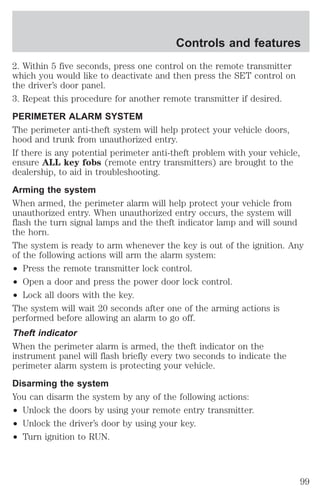 Controls and features 
2. Within 5 five seconds, press one control on the remote transmitter 
which you would like to deactivate and then press the SET control on 
the driver’s door panel. 
3. Repeat this procedure for another remote transmitter if desired. 
PERIMETER ALARM SYSTEM 
The perimeter anti-theft system will help protect your vehicle doors, 
hood and trunk from unauthorized entry. 
If there is any potential perimeter anti-theft problem with your vehicle, 
ensure ALL key fobs (remote entry transmitters) are brought to the 
dealership, to aid in troubleshooting. 
Arming the system 
When armed, the perimeter alarm will help protect your vehicle from 
unauthorized entry. When unauthorized entry occurs, the system will 
flash the turn signal lamps and the theft indicator lamp and will sound 
the horn. 
The system is ready to arm whenever the key is out of the ignition. Any 
of the following actions will arm the alarm system: 
² Press the remote transmitter lock control. 
² Open a door and press the power door lock control. 
² Lock all doors with the key. 
The system will wait 20 seconds after one of the arming actions is 
performed before allowing an alarm to go off. 
Theft indicator 
When the perimeter alarm is armed, the theft indicator on the 
instrument panel will flash briefly every two seconds to indicate the 
perimeter alarm system is protecting your vehicle. 
Disarming the system 
You can disarm the system by any of the following actions: 
² Unlock the doors by using your remote entry transmitter. 
² Unlock the driver’s door by using your key. 
² Turn ignition to RUN. 
99 
 