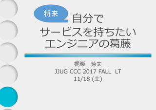 梶栗 芳夫
JJUG CCC 2017 FALL LT
11/18 (土)
自分で
サービスを持ちたい
エンジニアの葛藤
将来
 