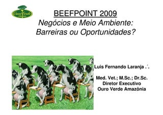 BEEFPOINT 2009
Negócios e Meio Ambiente:
Barreiras ou Oportunidades?



               Luis Fernando Laranja .´.

                Med. Vet.; M.Sc.; Dr.Sc.
                  Diretor Executivo
                Ouro Verde Amazônia
 