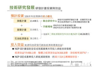 NEP-II計畫協助並促成我國產業共同投入綠能技術發展
經濟效益2共486.1億，整體之經濟淨效益為366.8億，淨投報率307%3 。
NEP-II促成產業投入節能減碳措施，約減少314.1萬噸碳排放。
技術研究發展
7
研發計畫投資與效益
106年科技預算約85.5億元預計投資
聯合研究中心
包含第二期能源國家型科技計畫(NEP-II)46.86億元
綠能科技產學研鏈結計畫、前瞻研究計畫
再生能源憑證中心及檢測驗證發展計畫
綠能科技示範場域旗艦計畫
綠能科技深化研發與示範應用計畫示範場域
旗艦計畫
基磐計畫
石油能源基金
13.4億元
33.9億元
38.2億元
＋
＋
能源科技研發可創造經濟與環境效益1投入效益
註1：103-105年度之經濟與環境效益為已核實者，現正持續進行105年度成果追蹤與查核作業，效益可望更為顯著
註2：此處經濟效益為103-105年度之能源效益與產業效益之加總
註3：淨效益指整體經濟效益減去研究經費投入，投報率為(淨效益/總研究經費投入)
 