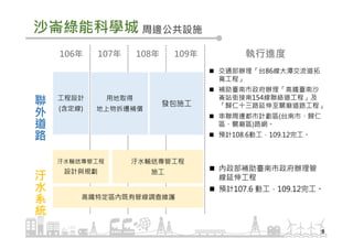 沙崙綠能科學城
9
周邊公共設施
聯
外
道
路
汙
水
系
統
106年 107年 108年 109年
交通部辦理「台86線大潭交流道拓
寬工程」
補助臺南市政府辦理「高鐵臺南沙
崙站銜接南154線聯絡道工程」及
「歸仁十三路延伸至關廟道路工程」
串聯周邊都市計劃區(台南市、歸仁
區、關廟區)路網。
預計108.6動工，109.12完工。
內政部補助臺南市政府辦理管
線延伸工程
預計107.6 動工，109.12完工。
執行進度
工程設計
(含定線)
用地取得
地上物拆遷補償
發包施工
汙水輸送專管工程
設計與規劃
高鐵特定區內既有管線調查維護
汙水輸送專管工程
施工
 