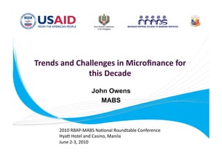 Trends and Challenges in Microﬁnance for 
              this Decade  
                    John Owens
                       MABS



      2010 RBAP‐MABS Na.onal Roundtable Conference 
      Hya= Hotel and Casino, Manila 
      June 2‐3, 2010 
 