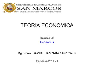 TEORIA ECONOMICA
Semana 02
Economía
Mg. Econ. DAVID JUAN SANCHEZ CRUZ
Semestre 2016 – I
 