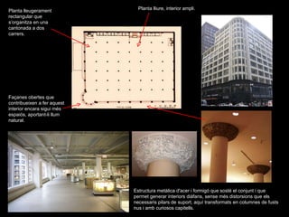 Planta lleugerament rectangular que s’organitza en una cantonada a dos carrers. Estructura metàlica d'acer i formigó que sosté el conjunt i que permet generar interiors diàfans, sense més distorsions que els necessaris pilars de suport, aquí transformats en columnes de fusts nus i amb curiosos capitells.  Planta lliure, interior ampli. Façanes obertes que contribueixen a fer aquest interior encara sigui més espaiós, aportant-li llum natural.  