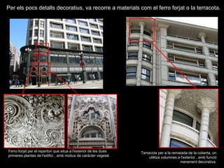 Ferro forjat per el repertori que situa a l'exterior de les dues primeres plantes de l'edifici , amb motius de caràcter vegetal. Per els pocs detalls decoratius, va recorre a materials com el ferro forjat o la terracota. Terracota per a la rematada de la coberta, on utilitza columnes a l'exterior , amb funció merament decorativa. 