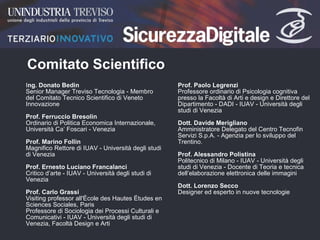 Comitato Scientifico I ng. Donato Bedin Senior Manager Treviso Tecnologia - Membro del Comitato Tecnico Scientifico di Veneto Innovazione  Prof. Ferruccio Bresolin Ordinario di Politica Economica Internazionale, Università Ca’ Foscari - Venezia  Prof. Marino Follin Magnifico Rettore di IUAV - Università degli studi di Venezia  Prof. Ernesto Luciano Francalanci Critico d’arte - IUAV - Università degli studi di Venezia  Prof. Carlo Grassi Visiting professor all'École des Hautes Études en Sciences Sociales, Paris Professore di Sociologia dei Processi Culturali e Comunicativi - IUAV - Università degli studi di Venezia, Facoltà Design e Arti  Prof. Paolo Legrenzi Professore ordinario di Psicologia cognitiva presso la Facoltà di Arti e design e Direttore del Dipartimento - DADI - IUAV - Università degli studi di Venezia  Dott. Davide Merigliano Amministratore Delegato del Centro Tecnofin Servizi S.p.A. - Agenzia per lo sviluppo del Trentino.  Prof. Alessandro Polistina Politecnico di Milano - IUAV - Università degli studi di Venezia - Docente di Teoria e tecnica dell’elaborazione elettronica delle immagini  Dott. Lorenzo Secco  Designer ed esperto in nuove tecnologie  