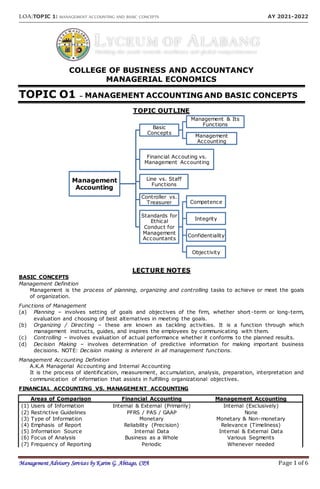 LOA:TOPIC 1: MANAGEMENT ACCOUNTING AND BASIC CONCEPTS AY 2021-2022
Management Advisory Services by Karim G. Abitago, CPA Page 1 of 6
COLLEGE OF BUSINESS AND ACCOUNTANCY
MANAGERIAL ECONOMICS
TOPIC O1 – MANAGEMENT ACCOUNTING AND BASIC CONCEPTS
TOPIC OUTLINE
LECTURE NOTES
BASIC CONCEPTS
Management Definition
Management is the process of planning, organizing and controlling tasks to achieve or meet the goals
of organization.
Functions of Management
(a) Planning – involves setting of goals and objectives of the firm, whether short -term or long-term,
evaluation and choosing of best alternatives in meeting the goals.
(b) Organizing / Directing – these are known as tackling activities. It is a function through which
management instructs, guides, and inspires the employees by communicating with them.
(c) Controlling – involves evaluation of actual performance whether it conforms to the planned results.
(d) Decision Making – involves determination of predictive information for making important business
decisions. NOTE: Decision making is inherent in all management functions.
Management Accounting Definition
A.K.A Managerial Accounting and Internal Accounting
It is the process of identification, measurement, accumulation, analysis, preparation, interpretation and
communication of information that assists in fulfilling organizational objectives.
FINANCIAL ACCOUNTING VS. MANAGEMENT ACCOUNTING
Areas of Comparison Financial Accounting Management Accounting
(1) Users of Information Internal & External (Primarily) Internal (Exclusively)
(2) Restrictive Guidelines PFRS / PAS / GAAP None
(3) Type of Information Monetary Monetary & Non-monetary
(4) Emphasis of Report Reliability (Precision) Relevance (Timeliness)
(5) Information Source Internal Data Internal & External Data
(6) Focus of Analysis Business as a Whole Various Segments
(7) Frequency of Reporting Periodic Whenever needed
Management
Accounting
Basic
Concepts
Management & Its
Functions
Management
Accounting
Financial Accouting vs.
Management Accounting
Line vs. Staff
Functions
Controller vs.
Treasurer
Standards for
Ethical
Conduct for
Management
Accountants
Competence
Integrity
Confidentiality
Objectivity
 