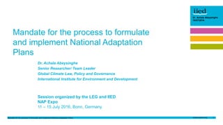 Mandate for the process to formulate and implement National Adaptation Plans 1
Dr. Achala Abeysinghe
10/07/2017Author name
Date
Dr. Achala Abeysinghe
10/07/2016
Dr. Achala Abeysinghe
Senior Researcher/ Team Leader
Global Climate Law, Policy and Governance
International Institute for Environment and Development
Session organized by the LEG and IIED
NAP Expo
11 – 15 July 2016, Bonn, Germany
Mandate for the process to formulate
and implement National Adaptation
Plans
 