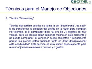 Técnicas para el Manejo de Objeciones   Técnica “Boomerang” Técnica del cambio positivo se llama la del "boomerang", es decir, la de transformar la objeción del cliente en la razón para comprar. Por ejemplo, si el comprador dice: "El oro de 24 quilates es muy valioso, pero los precios están subiendo mucho en este momento y no puedo comprarlo", el vendedor puede contestar: "Precisamente porque los precios están subiendo tanto no debe desaprovechar esta oportunidad". Esta técnica es muy eficaz especialmente para refutar objeciones relativas a precios y a gastos. 