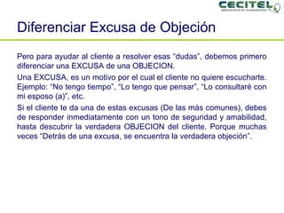Diferenciar Excusa de Objeción Pero para ayudar al cliente a resolver esas “dudas”, debemos primero diferenciar una EXCUSA de una OBJECION. Una EXCUSA, es un motivo por el cual el cliente no quiere escucharte. Ejemplo: “No tengo tiempo”, “Lo tengo que pensar”, “Lo consultaré con mi esposo (a)”, etc. Si el cliente te da una de estas excusas (De las más comunes), debes de responder inmediatamente con un tono de seguridad y amabilidad, hasta descubrir la verdadera OBJECION del cliente. Porque muchas veces “Detrás de una excusa, se encuentra la verdadera objeción”. 