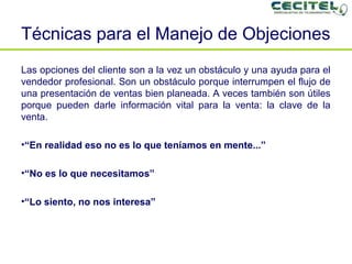 Técnicas para el Manejo de Objeciones Las opciones del cliente son a la vez un obstáculo y una ayuda para el vendedor profesional. Son un obstáculo porque interrumpen el flujo de una presentación de ventas bien planeada. A veces también son útiles porque pueden darle información vital para la venta: la clave de la venta. “ En realidad eso no es lo que teníamos en mente...” “ No es lo que necesitamos”  “ Lo siento, no nos interesa” 