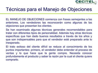 Técnicas para el Manejo de Objeciones EL MANEJO DE OBJECIONES comienza con frases semejantes a las anteriores. Los vendedores las reconocerán como algunas de las objeciones que presentan los clientes.  Se han examinado algunas técnicas generales recomendables para tratar con diferentes tipos de personalidad. Además hay otras técnicas específicas que han dado buenos resultados a través de los años y que son indispensables para que el vendedor esté preparado ante lo inesperado. El trato exitoso del cliente difícil se reduce al conocimiento de los puntos importantes: primero, el vendedor debe entender el proceso de ventas y lo que hace que la gente compre. Necesita conocer profundamente el producto y saber la razón por la cual el cliente quiere comprarlo. 