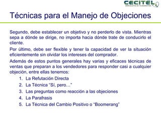 Técnicas para el Manejo de Objeciones Segundo, debe establecer un objetivo y no perderlo de vista. Mientras sepa a dónde se dirige, no importa hacia dónde trate de conducirlo el cliente. Por último, debe ser flexible y tener la capacidad de ver la situación eficientemente sin olvidar los intereses del comprador. Además de estos puntos generales hay varias y eficaces técnicas de ventas que preparan a los vendedores para responder casi a cualquier objeción, entre ellas tenemos: La Refutación Directa La Técnica “Sí, pero…” Las preguntas como reacción a las objeciones La Parafrasis La Técnica del Cambio Positivo o “Boomerang” 