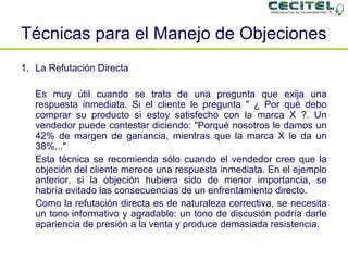 Técnicas para el Manejo de Objeciones La Refutación Directa Es muy útil cuando se trata de una pregunta que exija una respuesta inmediata. Si el cliente le pregunta " ¿ Por qué debo comprar su producto si estoy satisfecho con la marca X ?. Un vendedor puede contestar diciendo: "Porqué nosotros le damos un 42% de margen de ganancia, mientras que la marca X le da un 38%..." Esta técnica se recomienda sólo cuando el vendedor cree que la objeción del cliente merece una respuesta inmediata. En el ejemplo anterior, si la objeción hubiera sido de menor importancia, se habría evitado las consecuencias de un enfrentamiento directo. Como la refutación directa es de naturaleza correctiva, se necesita un tono informativo y agradable: un tono de discusión podría darle apariencia de presión a la venta y produce demasiada resistencia. 