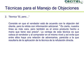 Técnicas para el Manejo de Objeciones Técnica “Sí, pero…” Consiste en que el vendedor está de acuerdo con la objeción del cliente, pero la refuta con información adicional. " Es cierto, nuestra línea es más cara, pero también es el único producto hecho a mano que tiene ese precio". La ventaja de esta técnica es que coloca al vendedor y al comprador en el mismo nivel y así evita que entre ellos haya una relación de adversarios, parecida a la que resultaría de la aplicación de la técnica de la refutación directa. 
