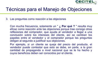 Técnicas para el Manejo de Objeciones   Las preguntas como reacción a las objeciones Con mucha frecuencia, solamente un "  ¿ Por qué ?  " resulta muy eficaz como reacción ante las objeciones porque trae consigo otras reflexiones del comprador, que ayuda al vendedor a llegar a una conclusión sobre los intereses del cliente, así se cambian los papeles entre el vendedor y el comprador porque las preguntas obligan al segundo a justificar sus objeciones. Por ejemplo, si un cliente se queja del precio del producto, el vendedor puede contestar que esto se debe, en parte, a la gran cantidad de propaganda a nivel nacional que se le ha hecho y cuyos beneficios deben ser conocidos por el cliente. 
