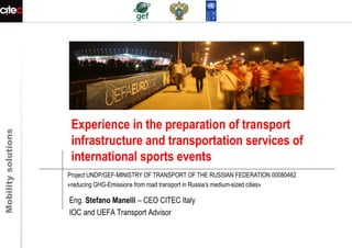 Mobilitysolutions
Experience in the preparation of transport
infrastructure and transportation services of
international sports events
Project UNDP/GEF-MINISTRY OF TRANSPORT OF THE RUSSIAN FEDERATION 00080462
«reducing GHG-Emissions from road transport in Russia’s medium-sized cities»
Eng. Stefano Manelli – CEO CITEC Italy
IOC and UEFA Transport Advisor
 