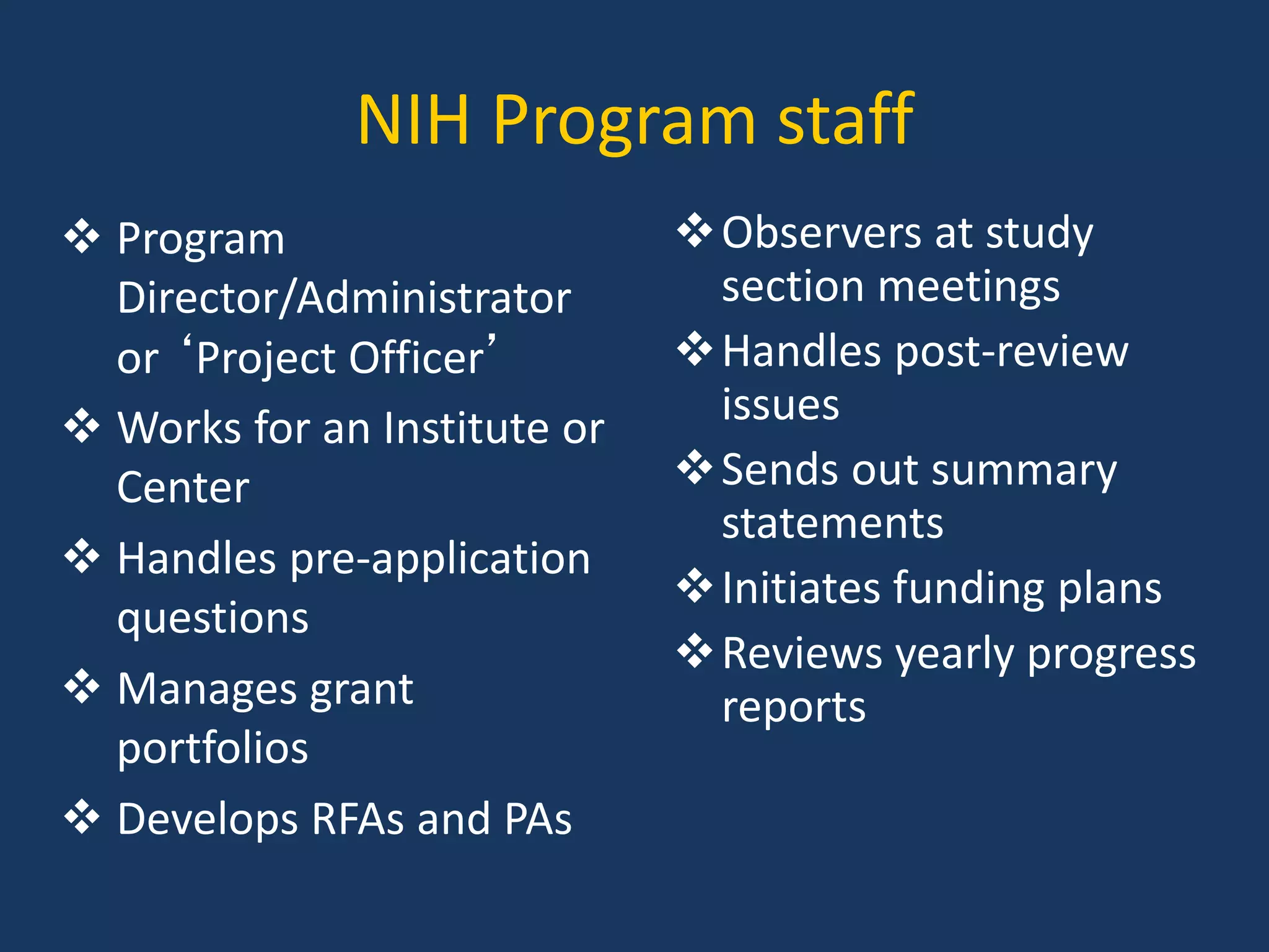 NIH Program staff
 Program
Director/Administrator
or ‘Project Officer’
 Works for an Institute or
Center
 Handles pre-application
questions
 Manages grant
portfolios
 Develops RFAs and PAs
Observers at study
section meetings
Handles post-review
issues
Sends out summary
statements
Initiates funding plans
Reviews yearly progress
reports
 