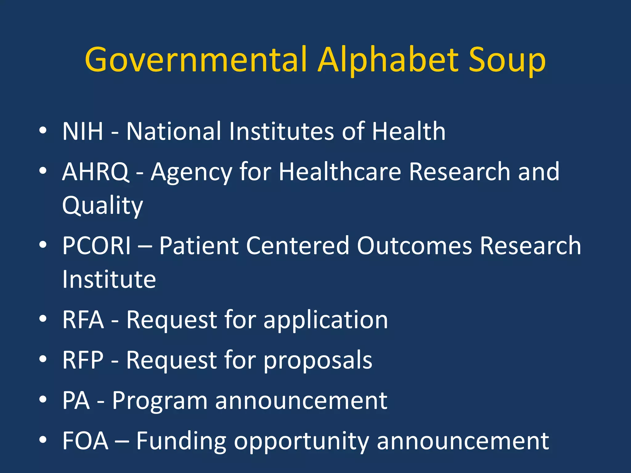 Governmental Alphabet Soup
• NIH - National Institutes of Health
• AHRQ - Agency for Healthcare Research and
Quality
• PCORI – Patient Centered Outcomes Research
Institute
• RFA - Request for application
• RFP - Request for proposals
• PA - Program announcement
• FOA – Funding opportunity announcement
 